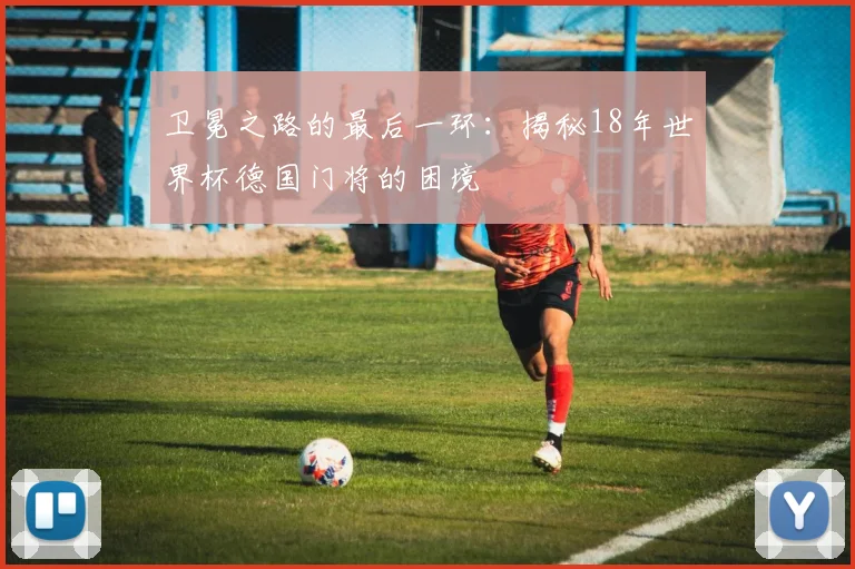 卫冕之路的最后一环：揭秘18年世界杯德国门将的困境