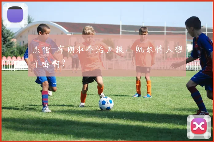 杰伦-布朗和乔治互换，凯尔特人想干嘛啊？