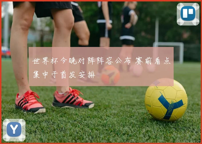 世界杯今晚对阵阵容公布 赛前看点集中于首发安排