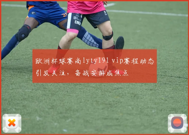 欧洲杯球赛尚lyty191 vip赛程动态引发关注，备战安排成焦点