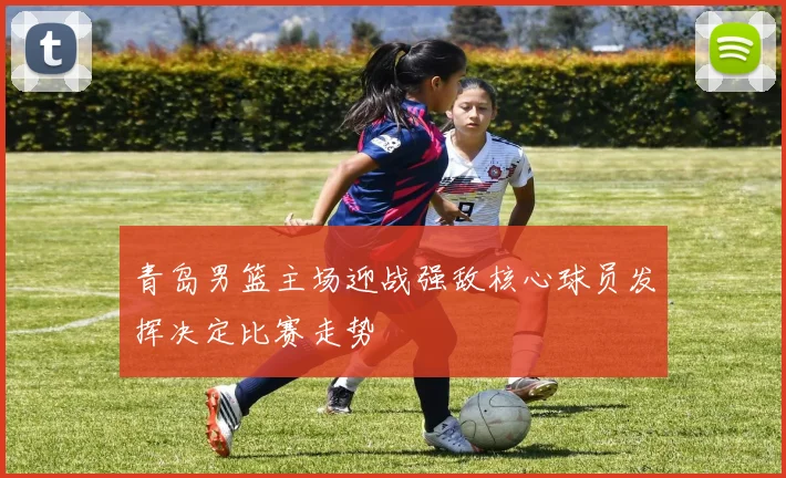 青岛男篮主场迎战强敌核心球员发挥决定比赛走势