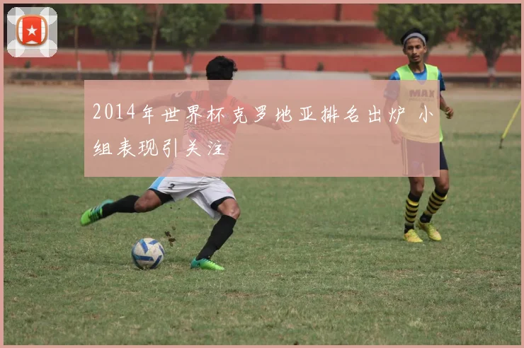2014年世界杯克罗地亚排名出炉 小组表现引关注