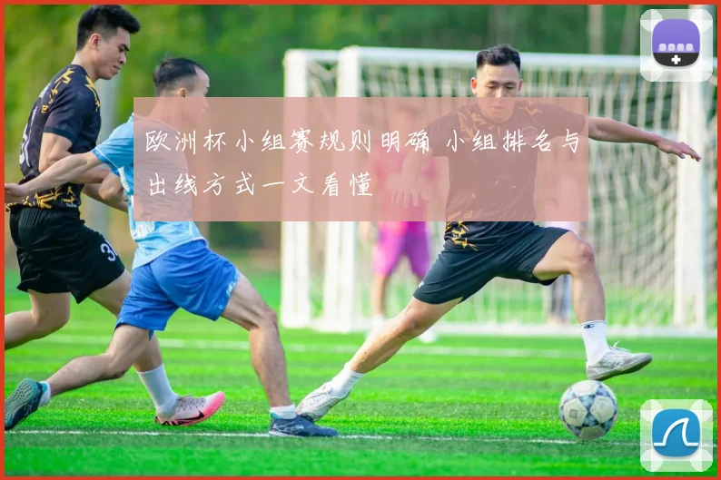 欧洲杯小组赛规则明确 小组排名与出线方式一文看懂