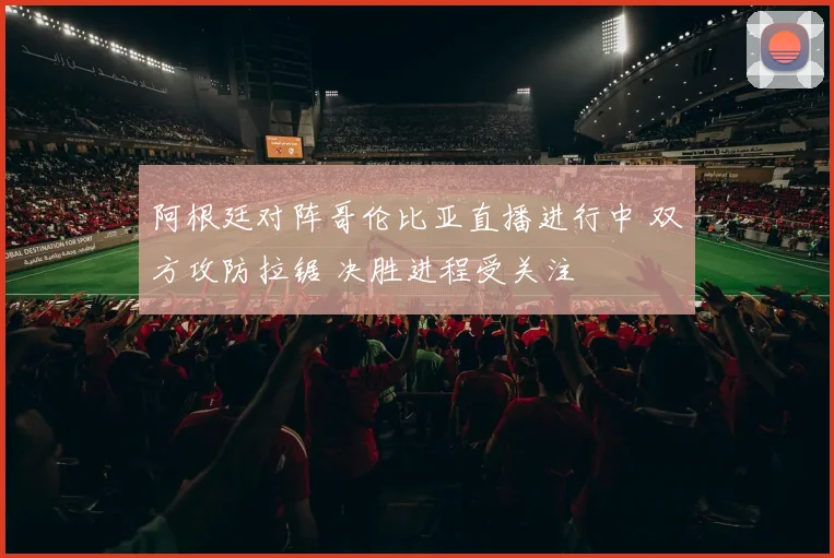 阿根廷对阵哥伦比亚直播进行中 双方攻防拉锯 决胜进程受关注