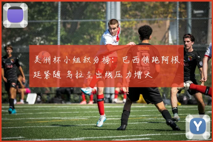 美洲杯小组积分榜:巴西领跑阿根廷紧随 乌拉圭出线压力增大