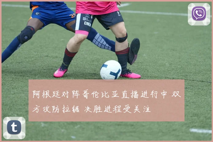 阿根廷对阵哥伦比亚直播进行中 双方攻防拉锯 决胜进程受关注