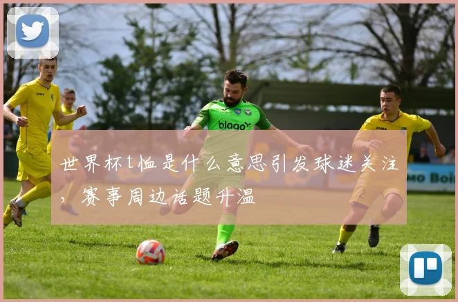 世界杯t恤是什么意思引发球迷关注，赛事周边话题升温