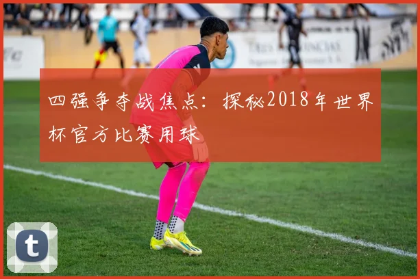 四强争夺战焦点:探秘2018年世界杯官方比赛用球