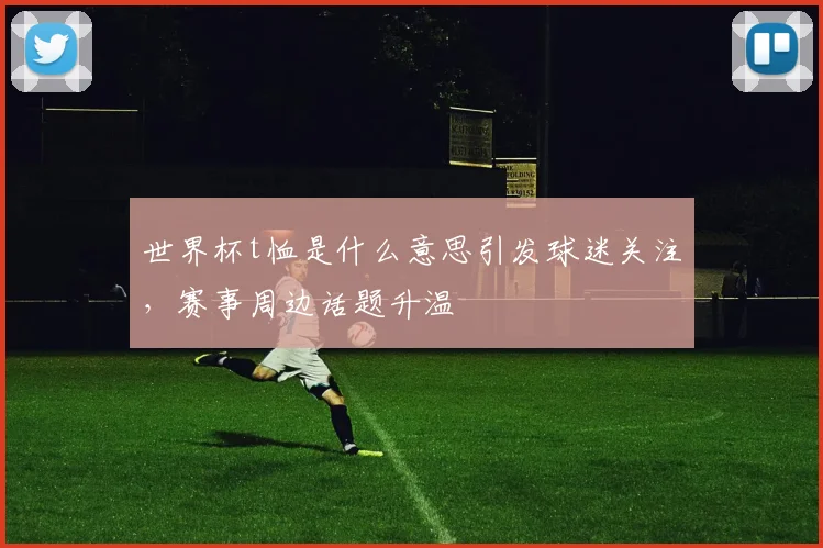 世界杯t恤是什么意思引发球迷关注,赛事周边话题升温