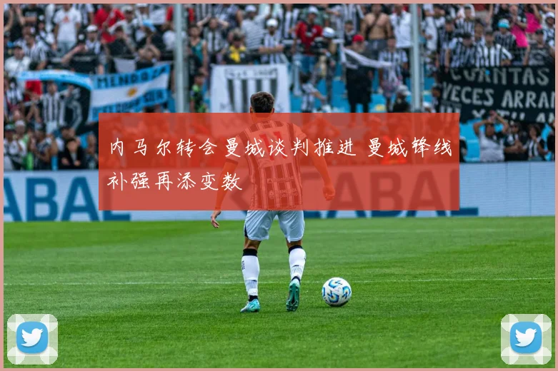 内马尔转会曼城谈判推进 曼城锋线补强再添变数