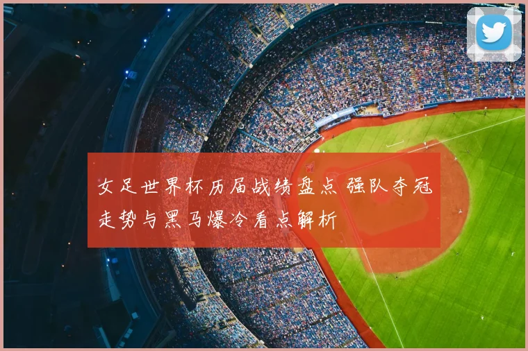 女足世界杯历届战绩盘点 强队夺冠走势与黑马爆冷看点解析