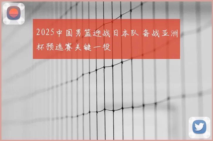 2025中国男篮迎战日本队 备战亚洲杯预选赛关键一役