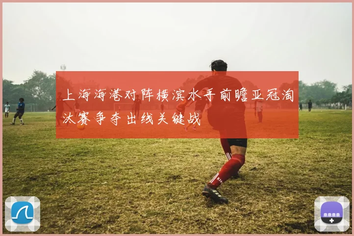 上海海港对阵横滨水手前瞻亚冠淘汰赛争夺出线关键战