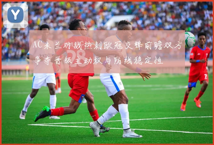 AC米兰对战热刺欧冠交锋前瞻双方争夺晋级主动权与防线稳定性