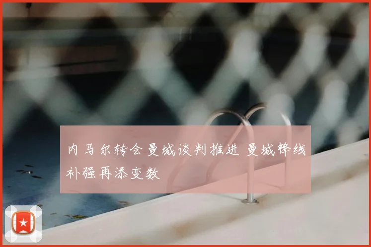 内马尔转会曼城谈判推进 曼城锋线补强再添变数