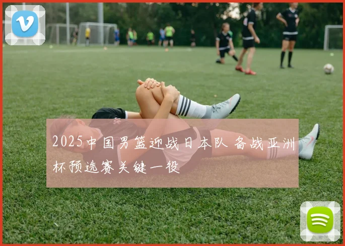 2025中国男篮迎战日本队 备战亚洲杯预选赛关键一役