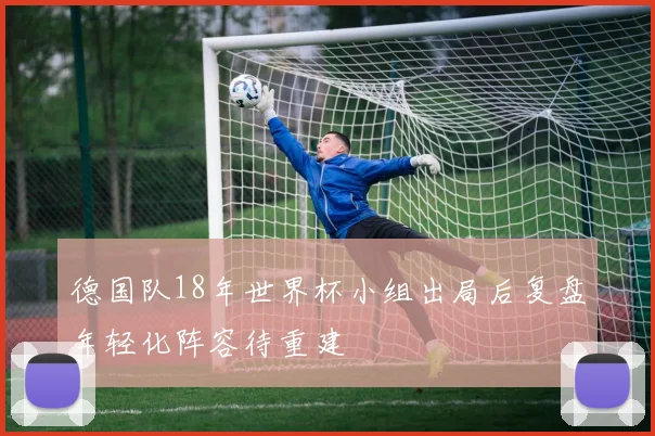 德国队18年世界杯小组出局后复盘年轻化阵容待重建