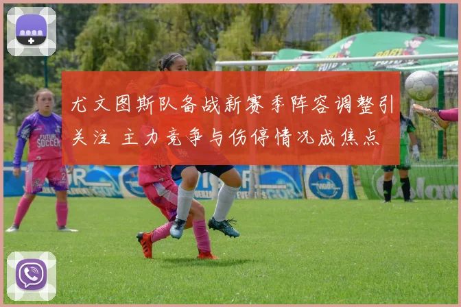 尤文图斯队备战新赛季阵容调整引关注 主力竞争与伤停情况成焦点