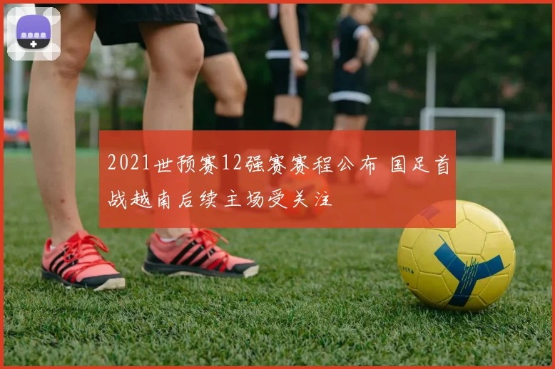 2021世预赛12强赛赛程公布 国足首战越南后续主场受关注