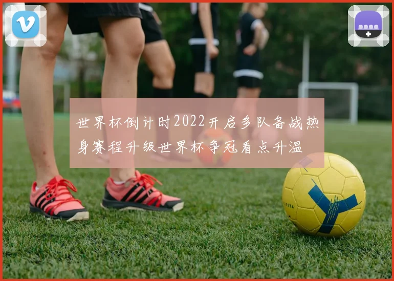 世界杯倒计时2022开启多队备战热身赛程升级世界杯争冠看点升温