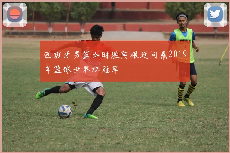 西班牙男篮加时胜阿根廷问鼎2019年篮球世界杯冠军