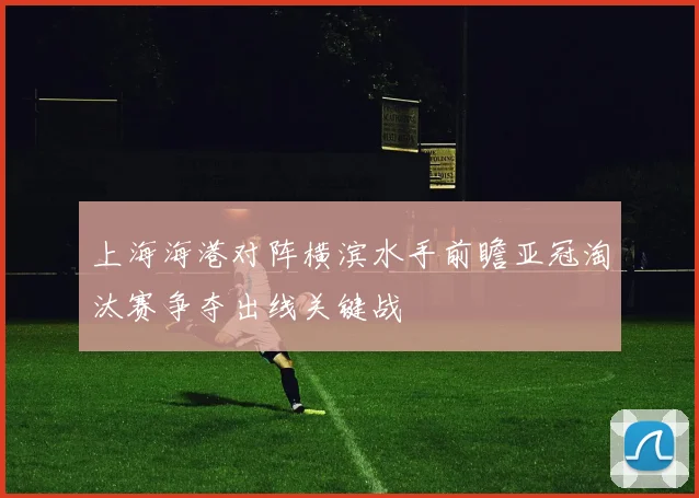 上海海港对阵横滨水手前瞻亚冠淘汰赛争夺出线关键战