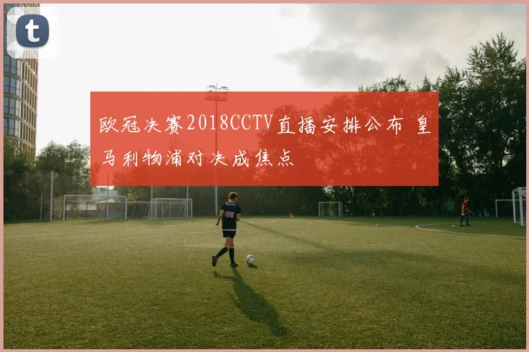 欧冠决赛2018CCTV直播安排公布 皇马利物浦对决成焦点