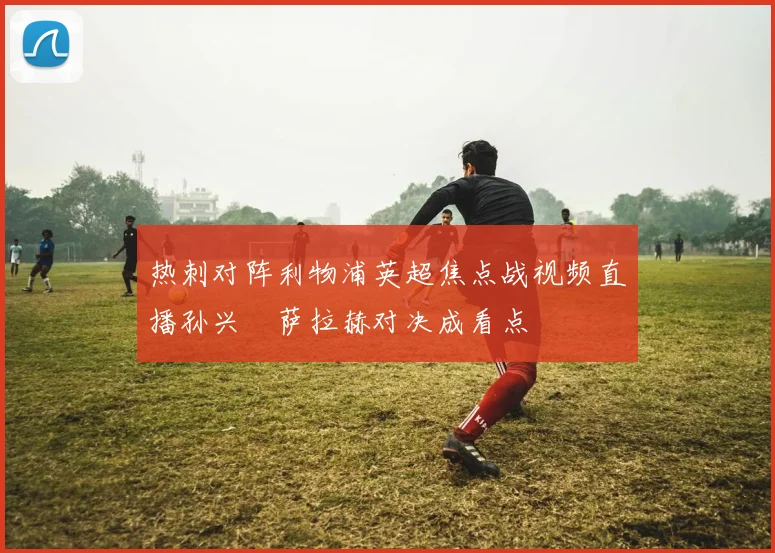 热刺对阵利物浦英超焦点战视频直播孙兴慜萨拉赫对决成看点