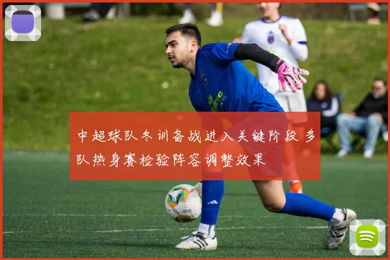 中超球队冬训备战进入关键阶段 多队热身赛检验阵容调整效果