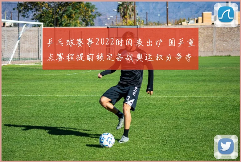 乒乓球赛事2022时间表出炉 国乒重点赛程提前锁定备战奥运积分争夺