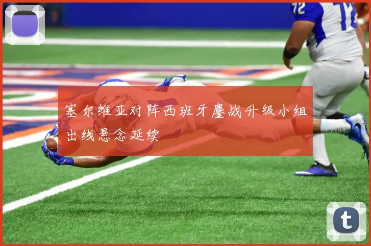 塞尔维亚对阵西班牙鏖战升级小组出线悬念延续