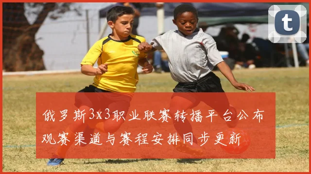 俄罗斯3x3职业联赛转播平台公布 观赛渠道与赛程安排同步更新
