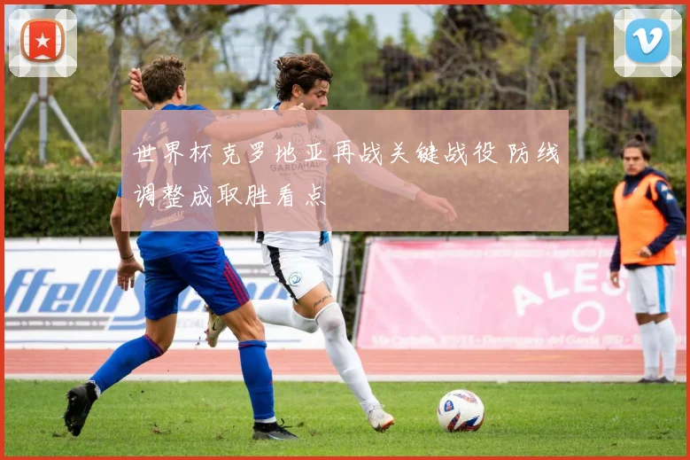 世界杯克罗地亚再战关键战役 防线调整成取胜看点