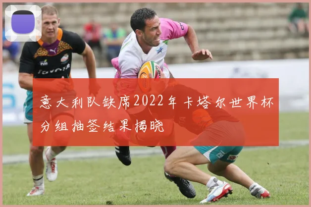 意大利队缺席2022年卡塔尔世界杯分组抽签结果揭晓