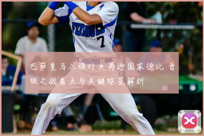 巴萨皇马八强对决再迎国家德比 晋级之战看点与关键球星解析