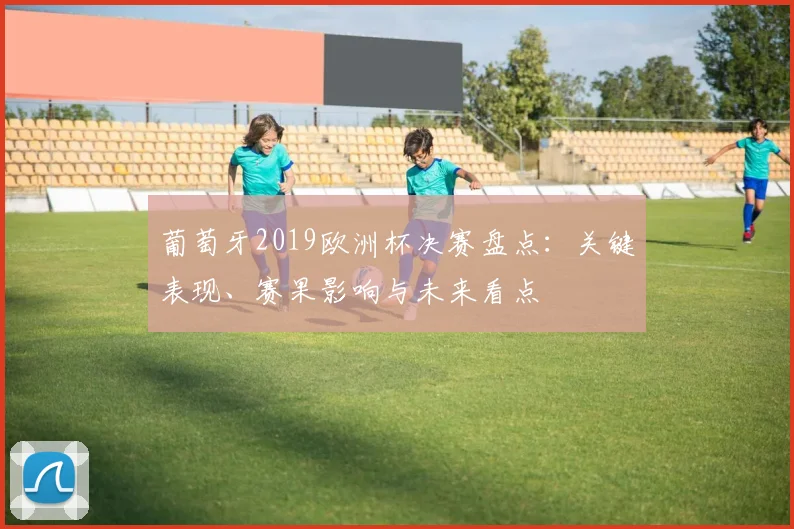 葡萄牙2019欧洲杯决赛盘点：关键表现、赛果影响与未来看点