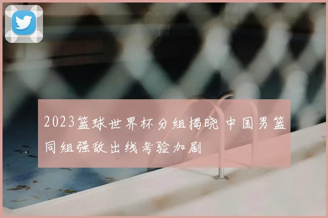 2023篮球世界杯分组揭晓 中国男篮同组强敌出线考验加剧