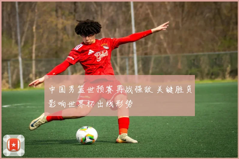 中国男篮世预赛再战强敌 关键胜负影响世界杯出线形势