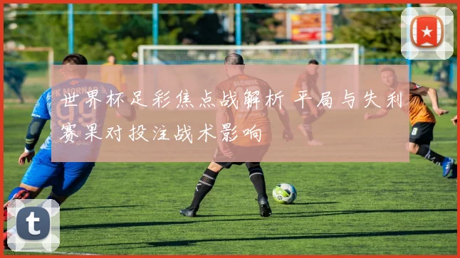 世界杯足彩焦点战解析 平局与失利赛果对投注战术影响