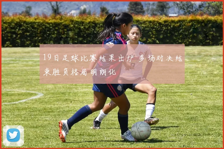 19日足球比赛结果出炉 多场对决结束胜负格局明朗化