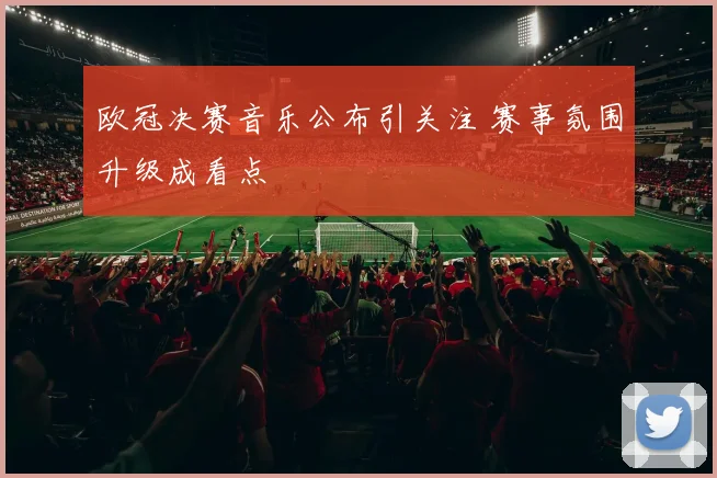 欧冠决赛音乐公布引关注 赛事氛围升级成看点