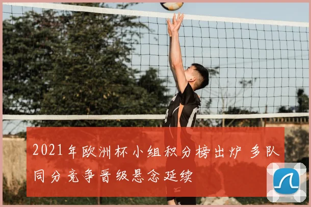 2021年欧洲杯小组积分榜出炉 多队同分竞争晋级悬念延续