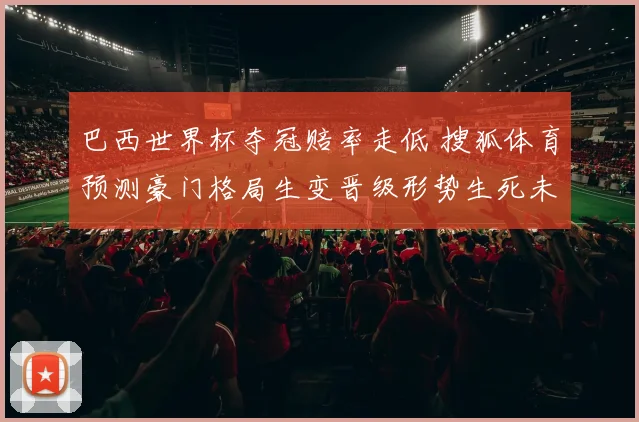 巴西世界杯夺冠赔率走低 搜狐体育预测豪门格局生变晋级形势生死未卜