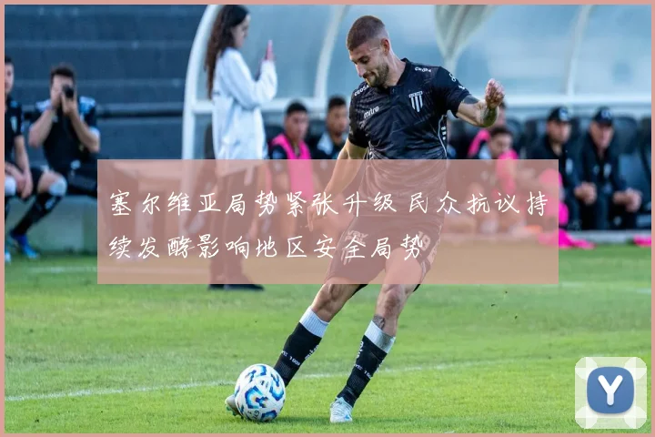 塞尔维亚局势紧张升级 民众抗议持续发酵影响地区安全局势