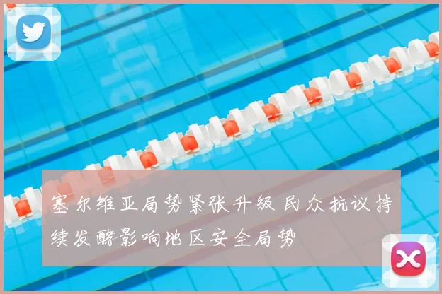塞尔维亚局势紧张升级 民众抗议持续发酵影响地区安全局势