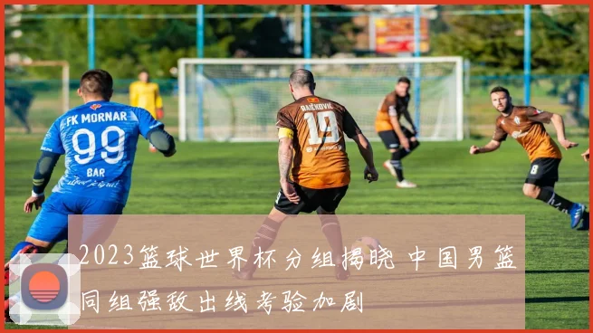 2023篮球世界杯分组揭晓 中国男篮同组强敌出线考验加剧