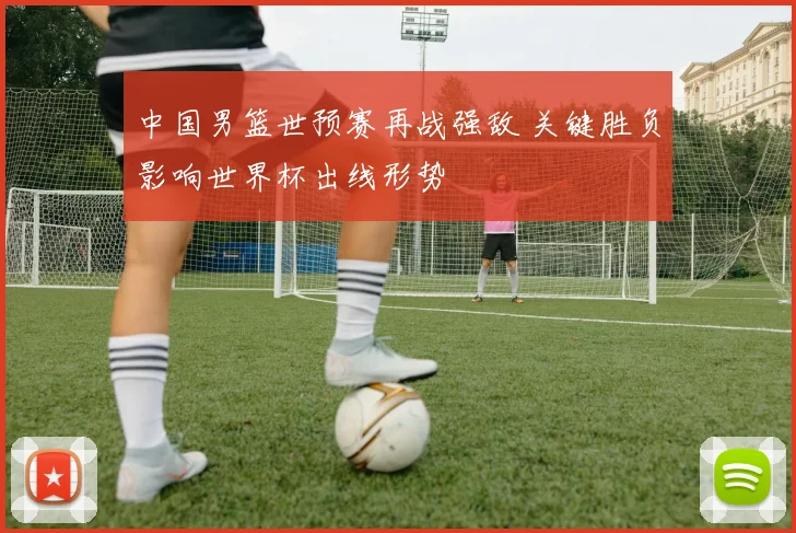 中国男篮世预赛再战强敌 关键胜负影响世界杯出线形势
