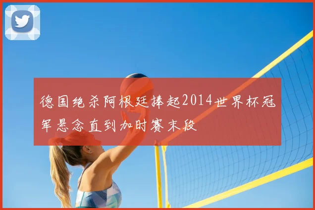 德国绝杀阿根廷捧起2014世界杯冠军悬念直到加时赛末段