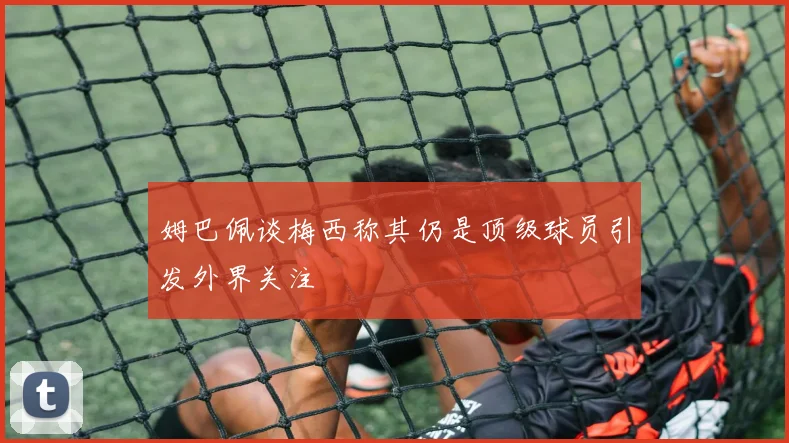 姆巴佩谈梅西称其仍是顶级球员引发外界关注