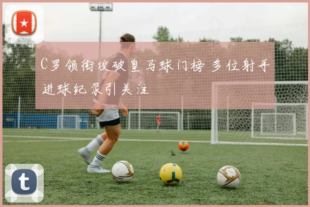 C罗领衔攻破皇马球门榜 多位射手进球纪录引关注